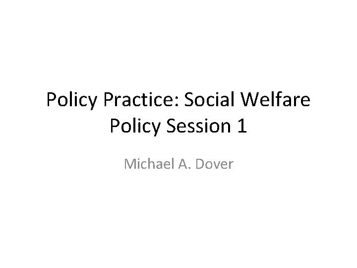 Policy Practice: Social Welfare Policy Session 1 Michael A. Dover 