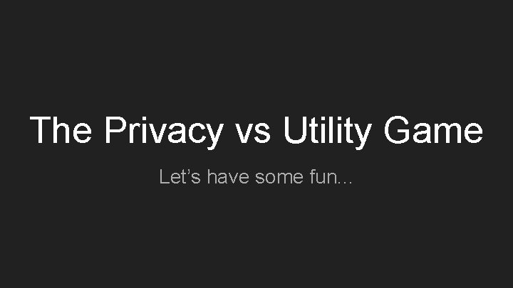 The Privacy vs Utility Game Let’s have some fun. . . 