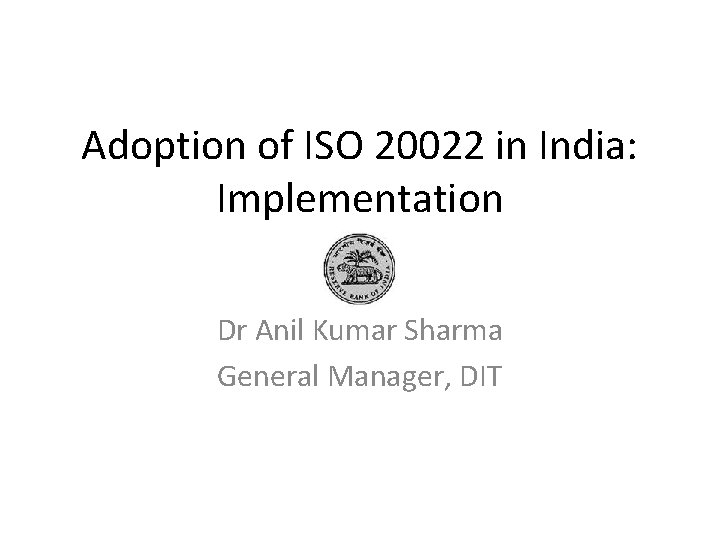 Adoption of ISO 20022 in India: Implementation Dr Anil Kumar Sharma General Manager, DIT Adoption of ISO 20022 in India: Implementation Dr Anil Kumar Sharma General Manager, DIT