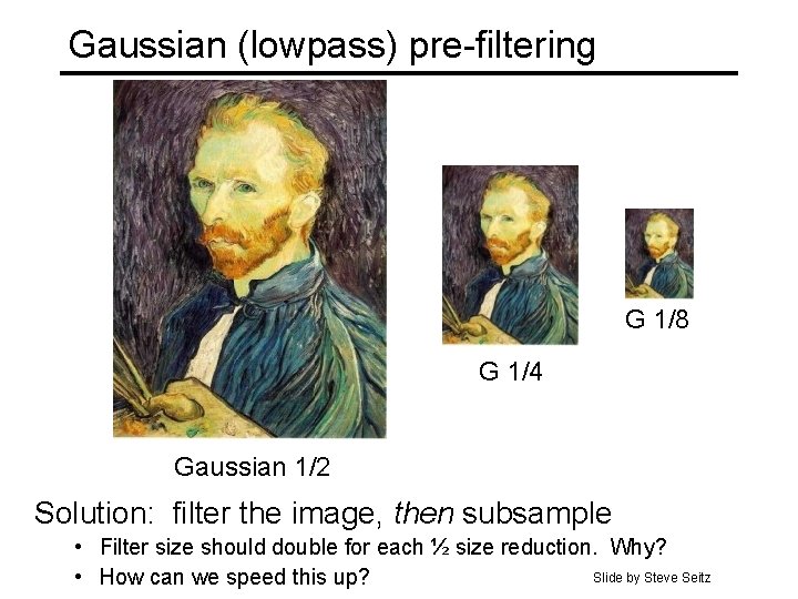 Gaussian (lowpass) pre-filtering G 1/8 G 1/4 Gaussian 1/2 Solution: filter the image, then Gaussian (lowpass) pre-filtering G 1/8 G 1/4 Gaussian 1/2 Solution: filter the image, then