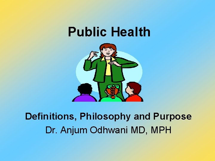 Public Health Definitions, Philosophy and Purpose Dr. Anjum Odhwani MD, MPH 