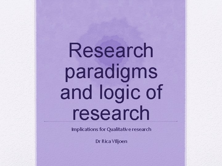 Research paradigms and logic of research Implications for Qualitative research Dr Rica VIljoen 