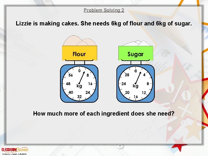 Problem Solving 2 Lizzie is making cakes. She needs 6 kg of flour and