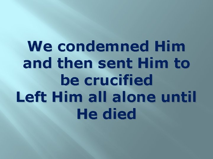 We condemned Him and then sent Him to be crucified Left Him all alone