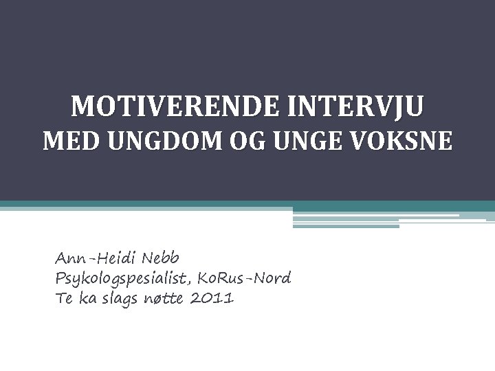 MOTIVERENDE INTERVJU MED UNGDOM OG UNGE VOKSNE Ann-Heidi Nebb Psykologspesialist, Ko. Rus-Nord Te ka