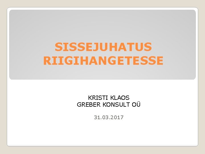 SISSEJUHATUS RIIGIHANGETESSE KRISTI KLAOS GREBER KONSULT OÜ 31. 03. 2017 
