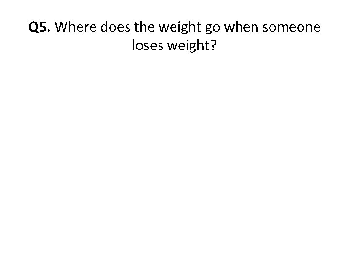 Q 5. Where does the weight go when someone loses weight? Q 5. Where does the weight go when someone loses weight?