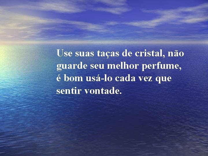 Use suas taças de cristal, não guarde seu melhor perfume, é bom usá-lo cada