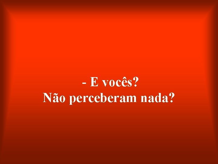 - E vocês? Não perceberam nada? 