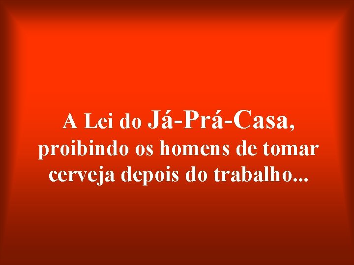 A Lei do Já-Prá-Casa, proibindo os homens de tomar cerveja depois do trabalho. .