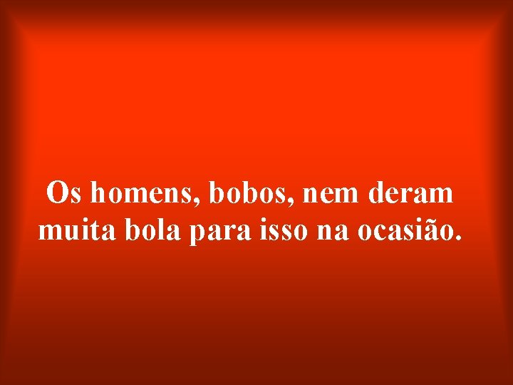 Os homens, bobos, nem deram muita bola para isso na ocasião. 