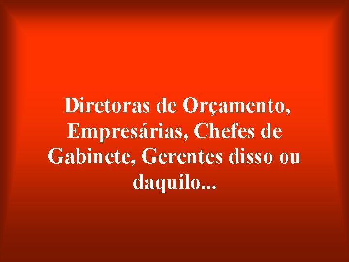 Diretoras de Orçamento, Empresárias, Chefes de Gabinete, Gerentes disso ou daquilo. . . 