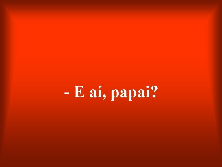 - E aí, papai? 