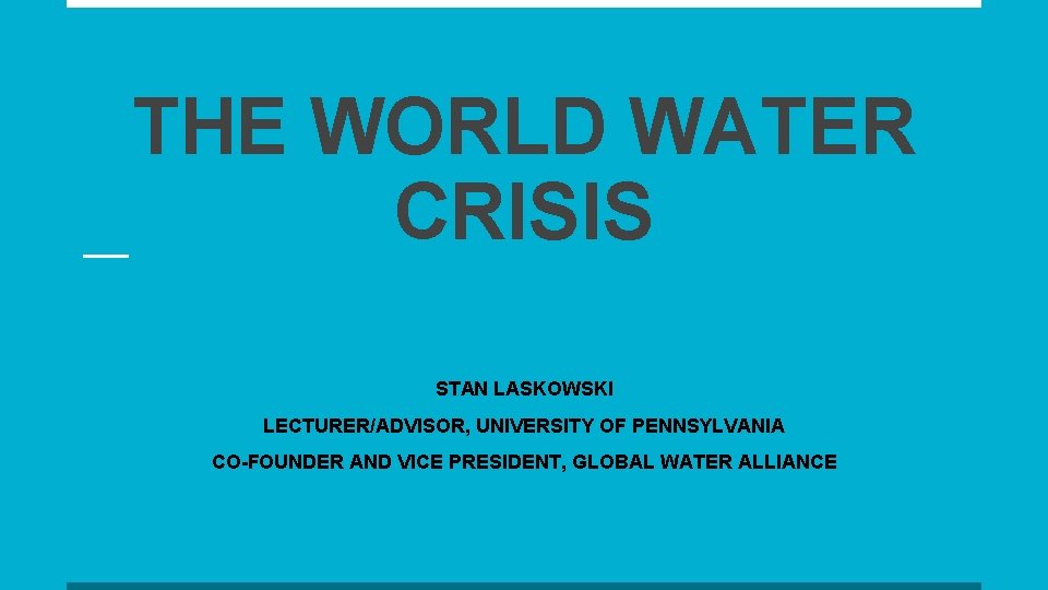 THE WORLD WATER CRISIS STAN LASKOWSKI LECTURER/ADVISOR, UNIVERSITY OF PENNSYLVANIA CO-FOUNDER AND VICE PRESIDENT,