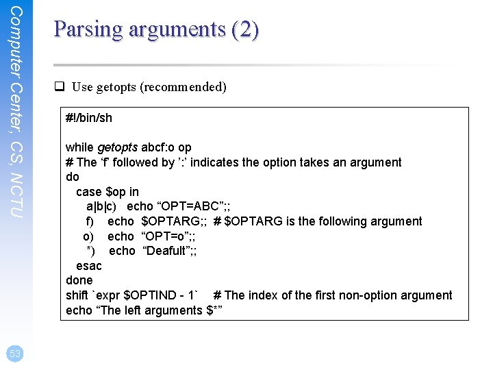 Computer Center, CS, NCTU 53 Parsing arguments (2) q Use getopts (recommended) #!/bin/sh while
