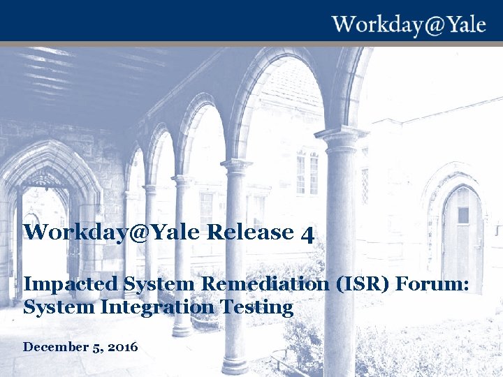 Workday@Yale Release 4 Impacted System Remediation (ISR) Forum: System Integration Testing December 5, 2016