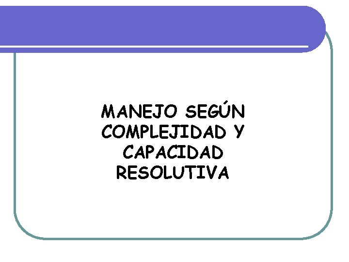 MANEJO SEGÚN COMPLEJIDAD Y CAPACIDAD RESOLUTIVA MANEJO SEGÚN COMPLEJIDAD Y CAPACIDAD RESOLUTIVA