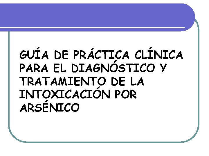 GUÍA DE PRÁCTICA CLÍNICA PARA EL DIAGNÓSTICO Y TRATAMIENTO DE LA INTOXICACIÓN POR ARSÉNICO GUÍA DE PRÁCTICA CLÍNICA PARA EL DIAGNÓSTICO Y TRATAMIENTO DE LA INTOXICACIÓN POR ARSÉNICO