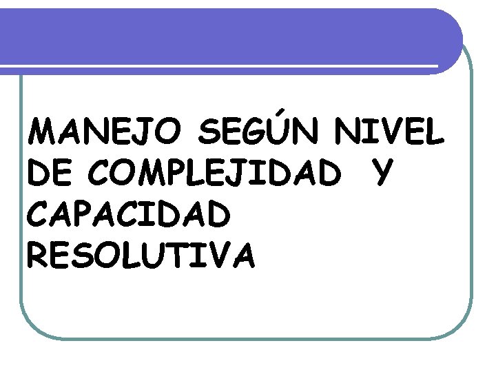 MANEJO SEGÚN NIVEL DE COMPLEJIDAD Y CAPACIDAD RESOLUTIVA MANEJO SEGÚN NIVEL DE COMPLEJIDAD Y CAPACIDAD RESOLUTIVA