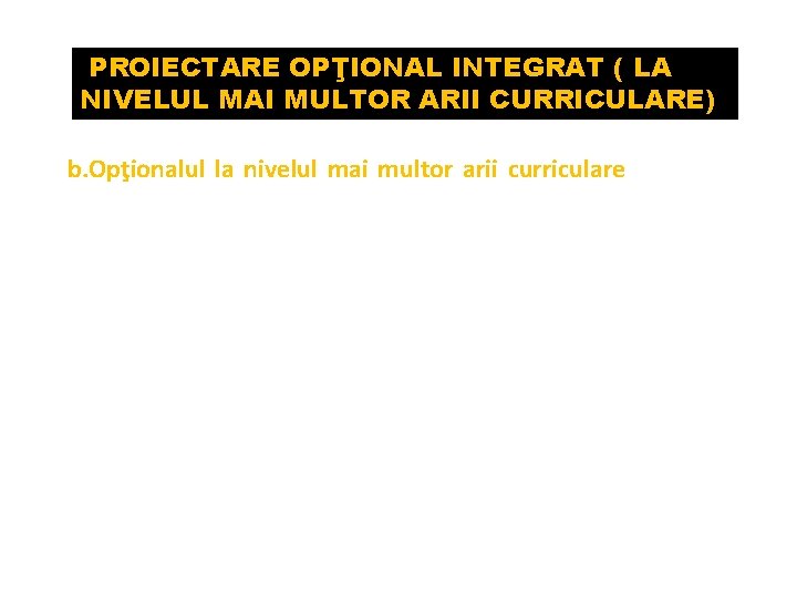 PROIECTARE OPŢIONAL INTEGRAT ( LA NIVELUL MAI MULTOR ARII CURRICULARE) b. Opţionalul la nivelul