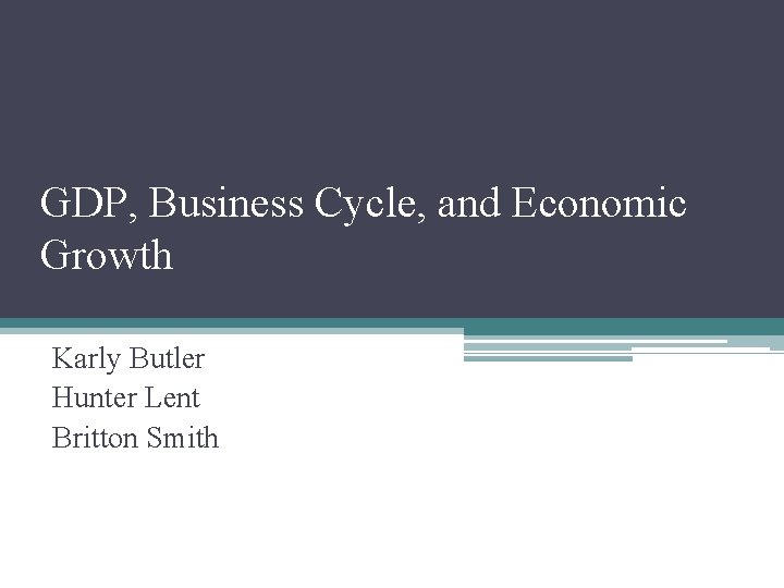 GDP, Business Cycle, and Economic Growth Karly Butler Hunter Lent Britton Smith 