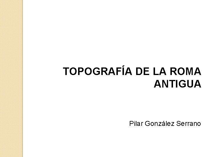 TOPOGRAFÍA DE LA ROMA ANTIGUA Pilar González Serrano 