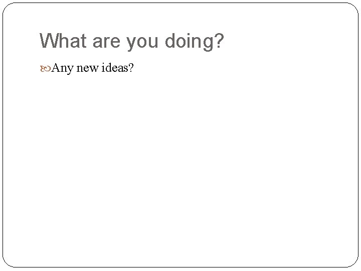 What are you doing? Any new ideas? 