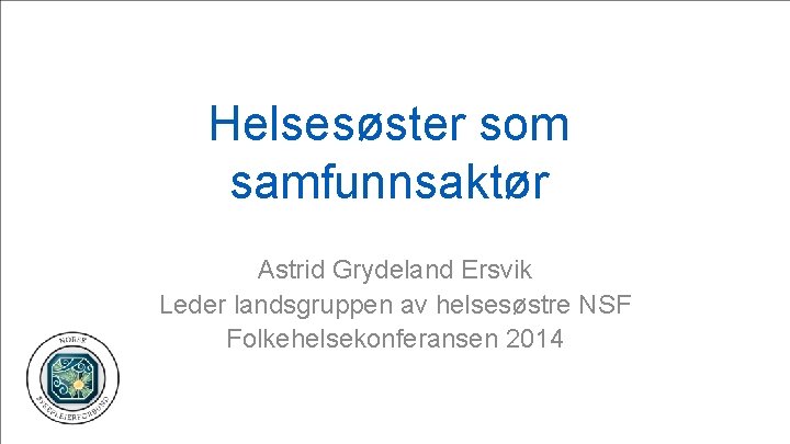 Helsesøster som samfunnsaktør Astrid Grydeland Ersvik Leder landsgruppen av helsesøstre NSF Folkehelsekonferansen 2014 