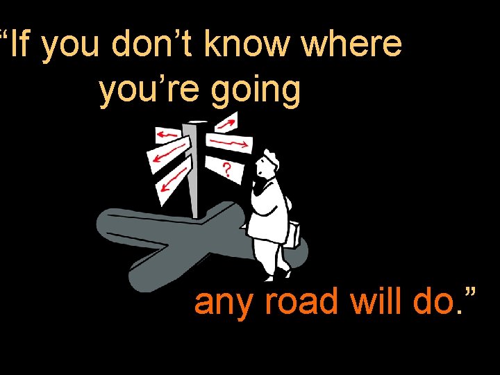“If you don’t know where you’re going any road will do. ” 