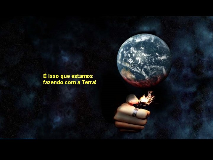 É isso que estamos fazendo com a Terra! 