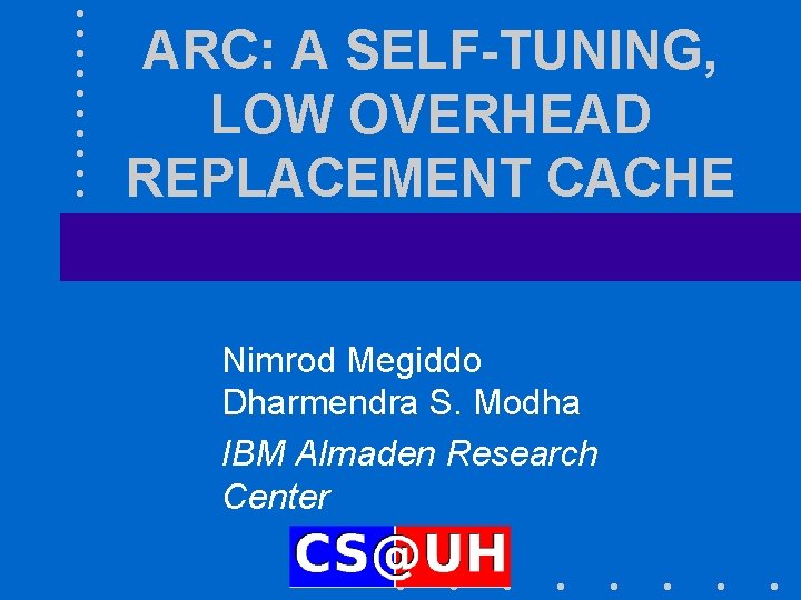 ARC: A SELF-TUNING, LOW OVERHEAD REPLACEMENT CACHE Nimrod Megiddo Dharmendra S. Modha IBM Almaden