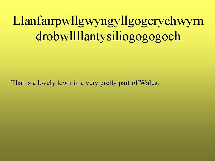 Llanfairpwllgwyngyllgogerychwyrn drobwllllantysiliogogogoch That is a lovely town in a very pretty part of Wales. Llanfairpwllgwyngyllgogerychwyrn drobwllllantysiliogogogoch That is a lovely town in a very pretty part of Wales.