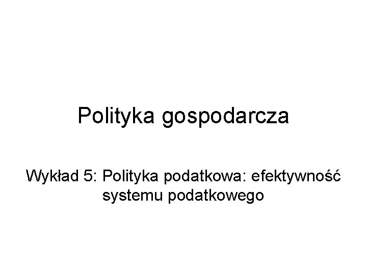 Polityka gospodarcza Wykład 5: Polityka podatkowa: efektywność systemu podatkowego 