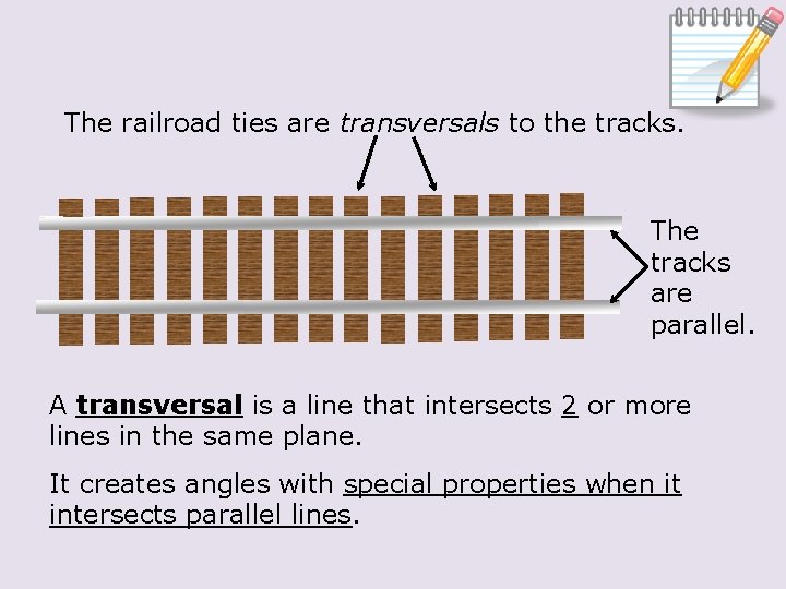 The railroad ties are transversals to the tracks. The tracks are parallel. A transversal