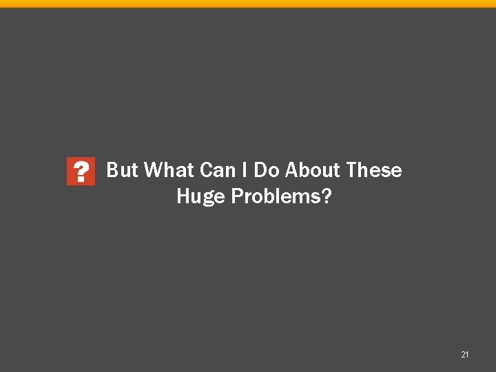 But What Can I Do About These Huge Problems? 21 