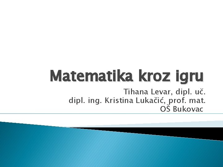 Matematika kroz igru Tihana Levar, dipl. uč. dipl. ing. Kristina Lukačić, prof. mat. OŠ