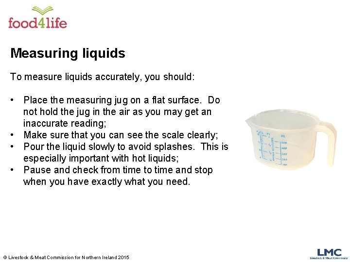 Measuring liquids To measure liquids accurately, you should: • Place the measuring jug on