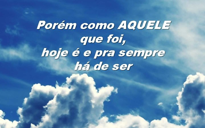 Porém como AQUELE que foi, hoje é e pra sempre há de ser 