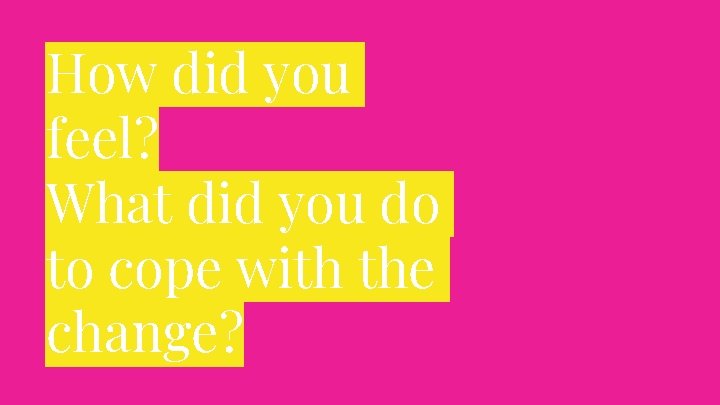 How did you feel? What did you do to cope with the change? 