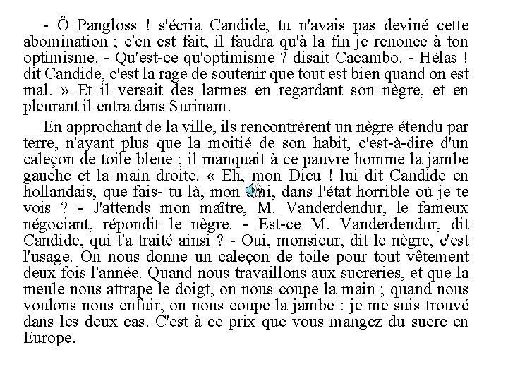 - Ô Pangloss ! s'écria Candide, tu n'avais pas deviné cette abomination ; c'en