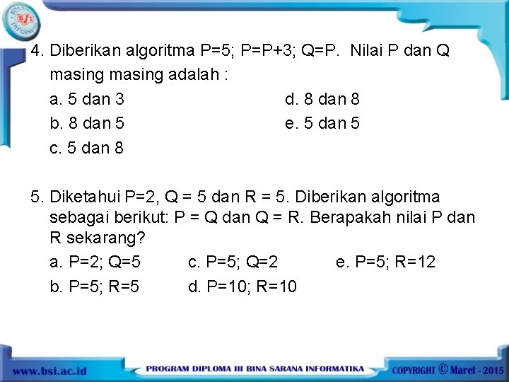 4. Diberikan algoritma P=5; P=P+3; Q=P. Nilai P dan Q masing adalah : a.