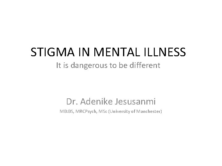 STIGMA IN MENTAL ILLNESS It is dangerous to be different Dr. Adenike Jesusanmi MB: