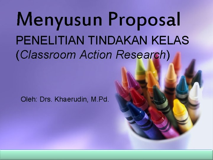 Menyusun Proposal PENELITIAN TINDAKAN KELAS (Classroom Action Research) Oleh: Drs. Khaerudin, M. Pd. 