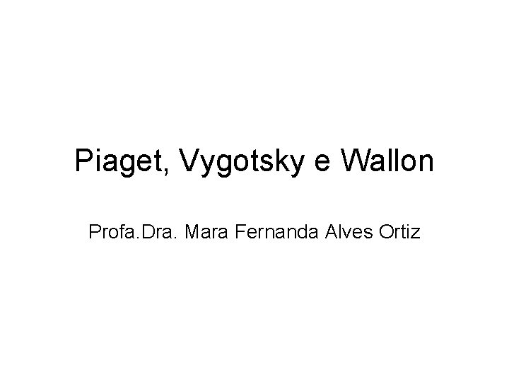 Piaget, Vygotsky e Wallon Profa. Dra. Mara Fernanda Alves Ortiz 