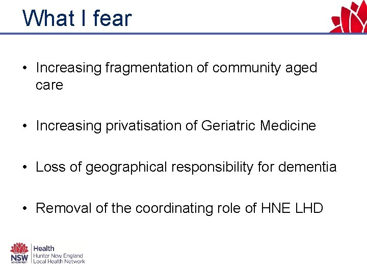 What I fear • Increasing fragmentation of community aged care • Increasing privatisation of