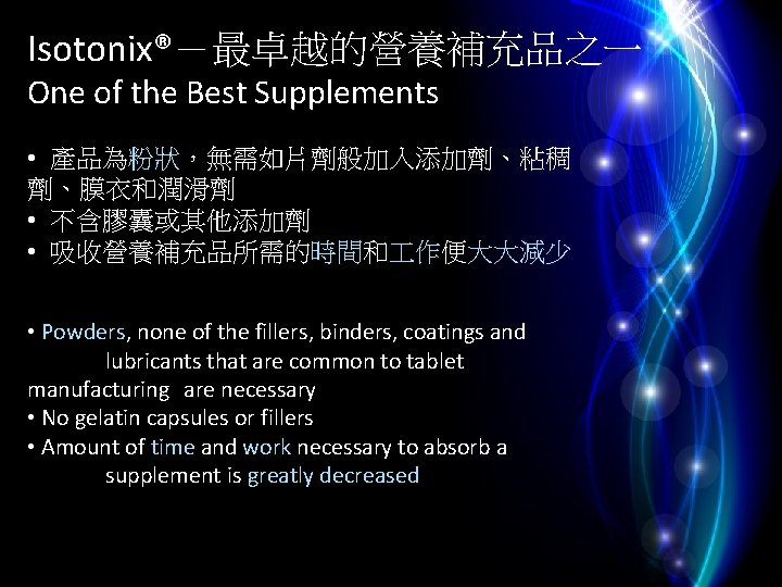 Isotonix®－最卓越的營養補充品之一 One of the Best Supplements • 產品為粉狀，無需如片劑般加入添加劑、粘稠 劑、膜衣和潤滑劑 • 不含膠囊或其他添加劑 • 吸收營養補充品所需的時間和 作便大大減少