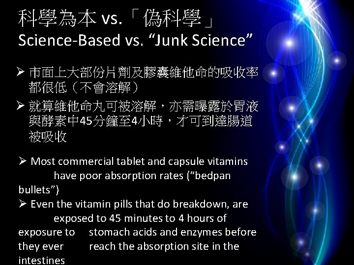 科學為本 vs. 「偽科學」 Science-Based vs. “Junk Science” Ø 市面上大部份片劑及膠囊維他命的吸收率 都很低（不會溶解） Ø 就算維他命丸可被溶解，亦需曝露於胃液 與酵素中 45分鐘至