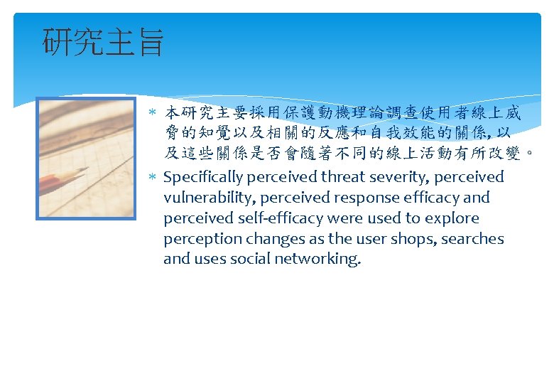 研究主旨 本研究主要採用保護動機理論調查使用者線上威 脅的知覺以及相關的反應和自我效能的關係, 以 及這些關係是否會隨著不同的線上活動有所改變。 Specifically perceived threat severity, perceived vulnerability, perceived response efficacy