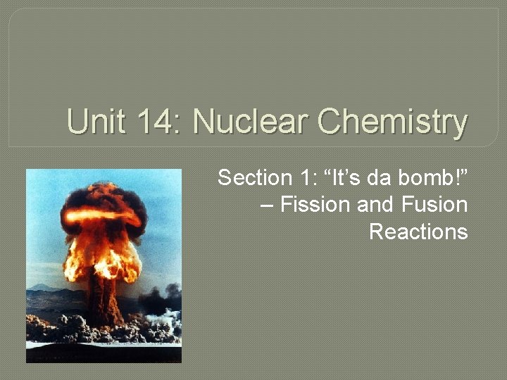 Unit 14: Nuclear Chemistry Section 1: “It’s da bomb!” – Fission and Fusion Reactions