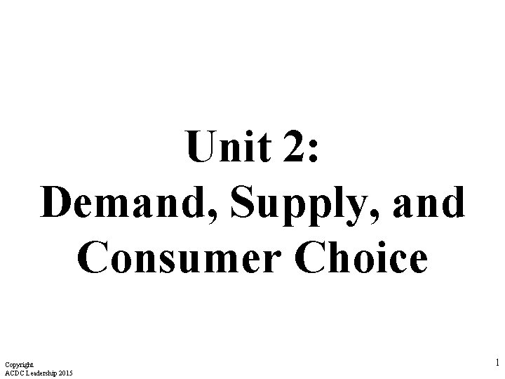 Unit 2: Demand, Supply, and Consumer Choice Copyright ACDC Leadership 2015 1 Unit 2: Demand, Supply, and Consumer Choice Copyright ACDC Leadership 2015 1